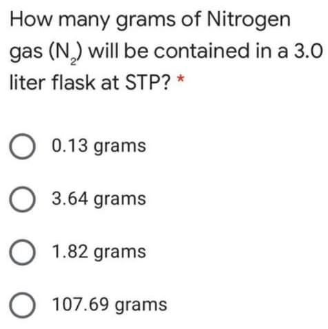 How many grams of Nitrogen
gas (N,) will be contained in a 3.0
liter flask at STP? *
O 0.13 grams
O 3.64 grams
O 1.82 grams
O 107.69 grams
O O O
