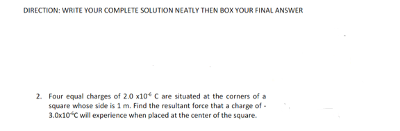 DIRECTION: WRITE YOUR COMPLETE SOLUTION NEATLY THEN BOX YOUR FINAL ANSWER
2. Four equal charges of 2.0 x10 C are situated at the corners of a
square whose side is 1 m. Find the resultant force that a charge of -
3.0x10°C will experience when placed at the center of the square.
