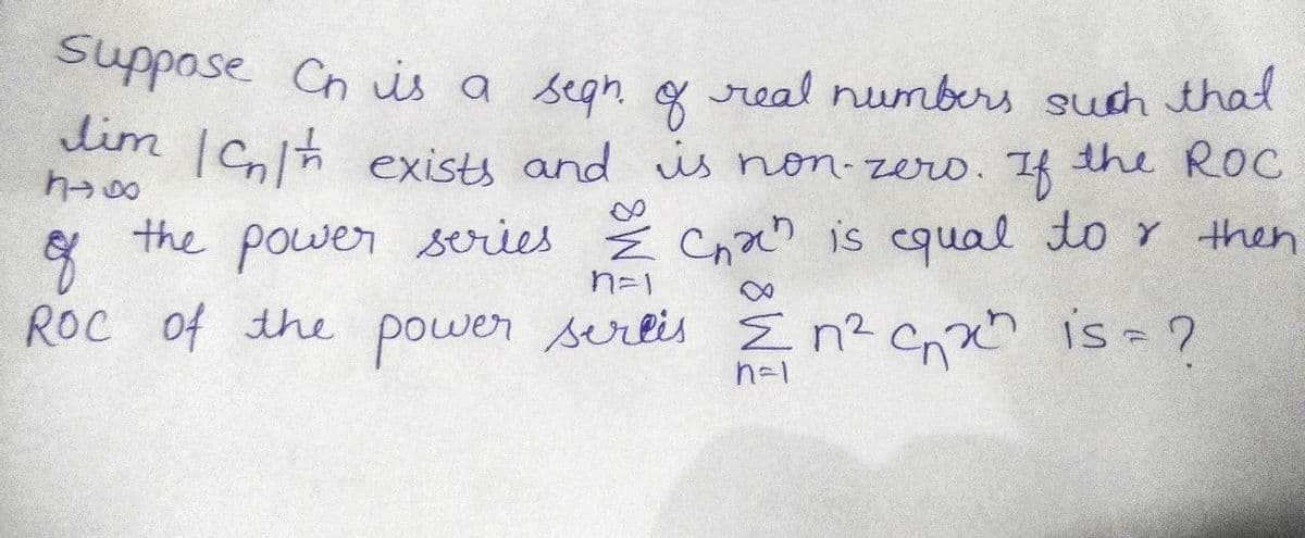 Suppose Ch is a segn of real numbers such that
lim Ich exists and is non-zero. If the ROC
h>80
of
n=1
the power series & Chah is equal tor then
ROC of the power serlis Σn² cnxh is = ?
n=1