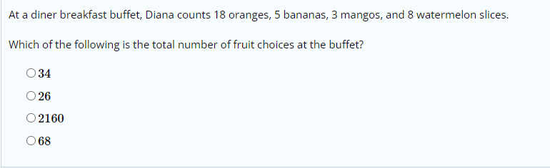 At a diner breakfast buffet, Diana counts 18 oranges, 5 bananas, 3 mangos, and 8 watermelon slices.
Which of the following is the total number of fruit choices at the buffet?
O34
O 26
O2160
O 68
