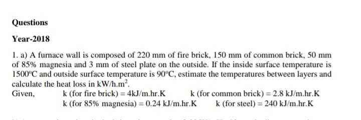 Questions
Year-2018
1. a) A furnace wall is composed of 220 mm of fire brick, 150 mm of common brick, 50 mm
of 85% magnesia and 3 mm of steel plate on the outside. If the inside surface temperature is
1500°C and outside surface temperature is 90°C, estimate the temperatures between layers and
calculate the heat loss in kW/h.m.
k (for fire brick) = 4kJ/m.hr.K
k (for 85% magnesia) = 0.24 kJ/m.hr.K
k (for common brick) = 2.8 kJ/m.hr.K
k (for steel) = 240 kJ/m.hr.K
Given,
