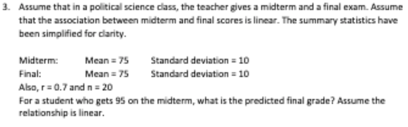 3. Assume that in a political science dass, the teacher gives a midterm and a final exam. Assume
that the association between midterm and final scores is linear. The summary statistics have
been simplified for darity.
Standard deviation = 10
Standard deviation = 10
Midterm:
Mean = 75
Final:
Mean = 75
Also, r=0.7 andn = 20
For a student who gets 95 on the midterm, what is the predicted final grade? Assume the
relationship is linear.
