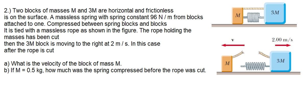 2.) Two blocks of masses M and 3M are horizontal and frictionless
is on the surface. A massless spring with spring constant 96 N / m from blocks
attached to one. Compressed between spring blocks and blocks
It is tied with a massless rope as shown in the figure. The rope holding the
masses has been cut
then the 3M block is moving to the right at 2 m / s. In this case
after the rope is cut
3M
2.00 m/s
3M
a) What is the velocity of the block of mass M.
b) If M = 0.5 kg, how much was the spring compressed before the rope was cut.
M
