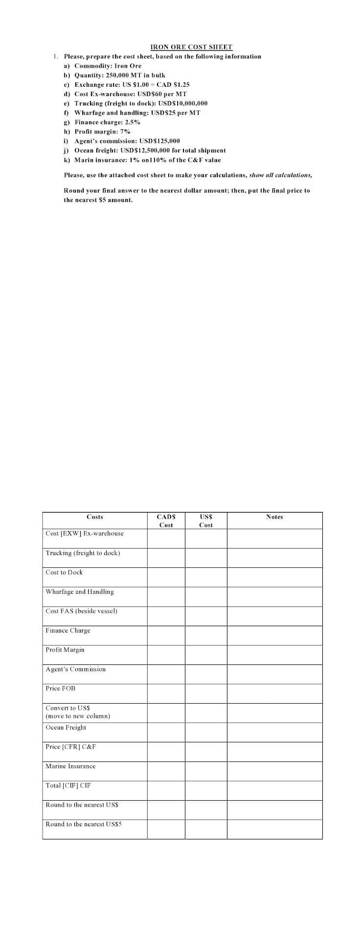 IRON ORE COST SHEET
1. Please, prepare the cost sheet, based on the following information
a) Commodity: Iron Ore
b) Quantity: 250,000 MT in bulk
c) Exchange rate: US $1.00 = CAD S1.25
d) Cost Ex-warehouse: USD$60 per MT
e) Trucking (freight to dock): USDS10,000,000
) Wharfage and handling: USD$25 per MT
g) Finance charge: 2.5%
h) Profit margin: 7%
i) Agent's commission: USD$125,000
j) Ocean freight: USD$12,500,000 for total shipment
k) Marin insurance: 1% on110% of the C&F value
Please, use the attached cost sheet to make your calculations, show all calculations,
Round your final answer to the nearest dollar amount; then, put the final price to
the nearest $5 amount.
Costs
CADS
USS
Notes
Cost
Cost
Cost [EXW] Ex-warchouse
Trucking (freight to dock)
Cost to Dock
Wharfage and Handling
Cost FAS (beside vessel)
Finance Cha
Profit Margin
Agent's Commission
Price FOB
Convert to US$
(move to new column)
Ocean Freight
Price [CFR] C&F
Marine Insurance
Total [CIF] CIF
Round to the nearest US$
Round to the nearest US$5
