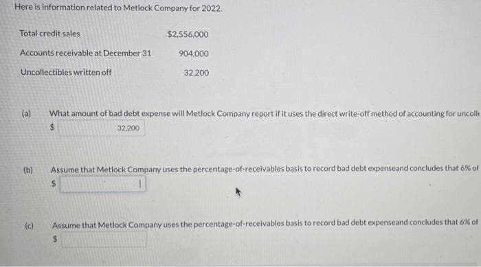 Here is information related to Metlock Company for 2022.
Total credit sales
$2,556,000
Accounts receivable at December 31
904,000
Uncollectibles written off
32,200
(a)
What amount of bad debt expense will Metlock Company report if it uses the direct write-off method of accounting for uncolle
32,200
(b)
Assume that Metlock Company uses the percentage-of-receivables basis to record bad debt expenseand concludes that 6% of
(c)
Assume that Metlock Company uses the percentage-of-receivables basis to record bad debt expenseand concludes that 6% of
