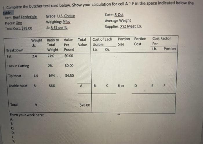 1. Complete the butcher test card below. Show your calculation for cell A- Fin the space indicated below the
table.
Item: Beef Tenderloin
Pieces: One
Total Cost: $78.00
Grade: U.S. Choice
Weighing: 9 lbs
At 8.67 per Ib.
Date: 8-Oct
Average Weight
Supplier: XYZ Meat Co.
Cost Factor
Weight Ratio to Value Total
Per
Cost of Each
Portion Portion
Lb.
Total
Value
Usable
Size
Cost
Per
Breakdown
Weight
Pound
Lb.
Oz.
Lb.
Portion
Fat
2.4
27%
$0.00
Loss in Cutting
2%
$0.00
Tip Meat
1.4
16%
$4.50
Usable Meat
56%
A.
6 oz
D E F
Total
6.
$78.00
Show your work here:
A:
B:
C:
D:
E:
B.
