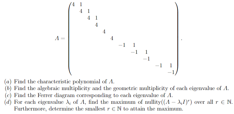 (4 1
4 1
4 1
4
4
A =
4
-1 1
-1 1
-1
-1 1
(a) Find the characteristic polynomial of A.
(b) Find the algebraic multiplicity and the geometric multiplicity of each eigenvalue of A.
(c) Find the Ferrer diagram corresponding to each eigenvalue of A.
(d) For each eigenvalue A; of A, find the maximum of nullity((A – A;I)") over all r E N.
Furthermore, determine the smallest r EN to attain the maximum.
