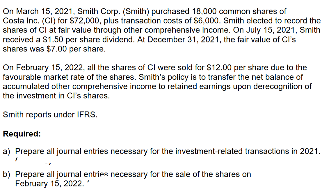 On March 15, 2021, Smith Corp. (Smith) purchased 18,000 common shares of
Costa Inc. (CI) for $72,000, plus transaction costs of $6,000. Smith elected to record the
shares of Cl at fair value through other comprehensive income. On July 15, 2021, Smith
received a $1.50 per share dividend. At December 31, 2021, the fair value of Cl's
shares was $7.00 per share.
On February 15, 2022, all the shares of CI were sold for $12.00 per share due to the
favourable market rate of the shares. Smith's policy is to transfer the net balance of
accumulated other comprehensive income to retained earnings upon derecognition of
the investment in Cl's shares.
Smith reports under IFRS.
Required:
a) Prepare all journal entries necessary for the investment-related transactions in 2021.
b) Prepare all journal entries necessary for the sale of the shares on
February 15, 2022.
