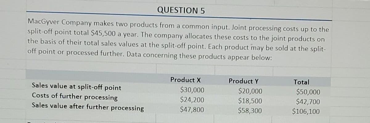 QUESTION 5
MacGyver Company makes two products from a common input. Joint processing costs up to the
split-off point total $45,500 a year. The company allocates these costs to the joint products on
the basis of their total sales values at the split-off point. Each product may be sold at the split-
off point or processed further. Data concerning these products appear below:
Product X
Product Y
Total
Sales value at split-off point
Costs of further processing
Sales value after further processing
$30,000
$24,200
$47,800
$20,000
$18,500
$58,300
$50,000
$42,700
$106,100

