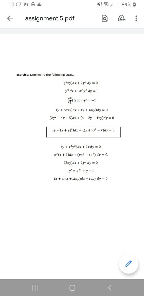 10:07 M A
N{ ll 89% È
assignment 5.pdf
Exercise: Determine the following ODES.
(2xy)dx + 2y? dy = 0,
y3 dx + 3x³y² dy = 0
G (cot y)y' = -1
(y + cos x)dx + (x + sin y)dy = 0
(2y2 – 4x + 5)dx + (4 – 2y + 4xy)dy = 0
(y - (x + y)²)dx + ((x + y)² – x)dy = 0
(y +x*y?)dx + 2x dy = 0,
e* (x + 1)dx + (ye – xe*) dy = 0,
(2xy)dx + 2y? dy = 0,
y' = e2x +y –1
(x + sinx + siny)dx + cosy dy = 0,

