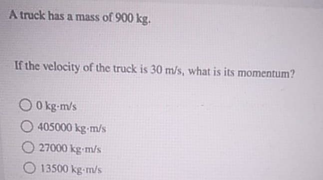 A truck has a mass of 900 kg.
If the velocity of the truck is 30 m/s, what is its momentum?
00 kg-m/s
O405000 kg-m/s
O27000 kg-m/s
O13500 kg-m/s