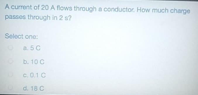 A current of 20 A flows through a conductor. How much charge
passes through in 2 s?
Select one:
a. 5 C
O
b. 10 C
c. 0.1 C
d. 18 C