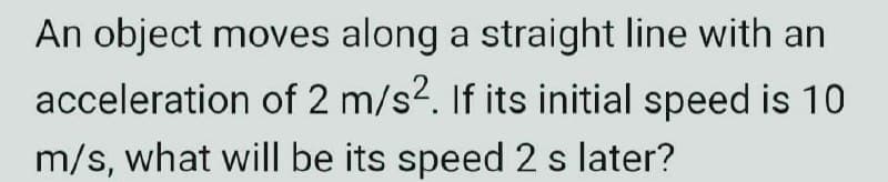 An object moves along a straight line with an
acceleration of 2 m/s². If its initial speed is 10
m/s, what will be its speed 2 s later?