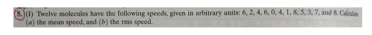 5.)(1) Twelve molecules have the following speeds, given in arbitrary units: 6, 2, 4, 6, 0, 4, 1, 8, 5, 3, 7, and 8. Calculate
(a) the mean speed, and (b) the rms speed.
