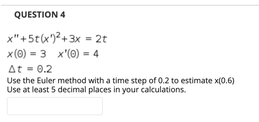 QUESTION 4
x"+5t(x')²+3x = 2t
%3D
x (0) = 3 x'(0) = 4
At = 0.2
Use the Euler method with a time step of 0.2 to estimate x(0.6)
Use at least 5 decimal places in your calculations.
