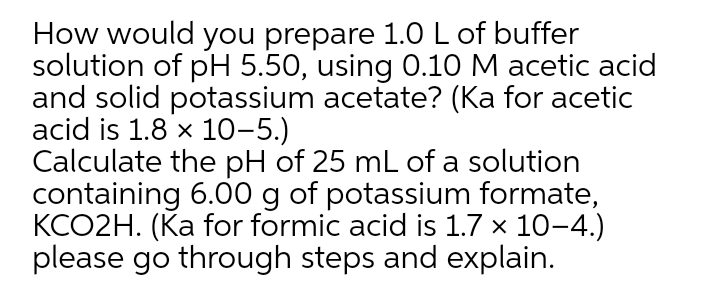 How would you prepare 1.0 L of buffer
solution of pH 5.50, using 0.10 M acetic acid
and solid potassium acetate? (Ka for acetic
acid is 1.8 x 10-5.)
Calculate the pH of 25 mL of a solution
containing 6.00 g of potassium formate,
KCO2H. (Ka for formic acid is 1.7 x 10-4.)
please go through steps and explain.
