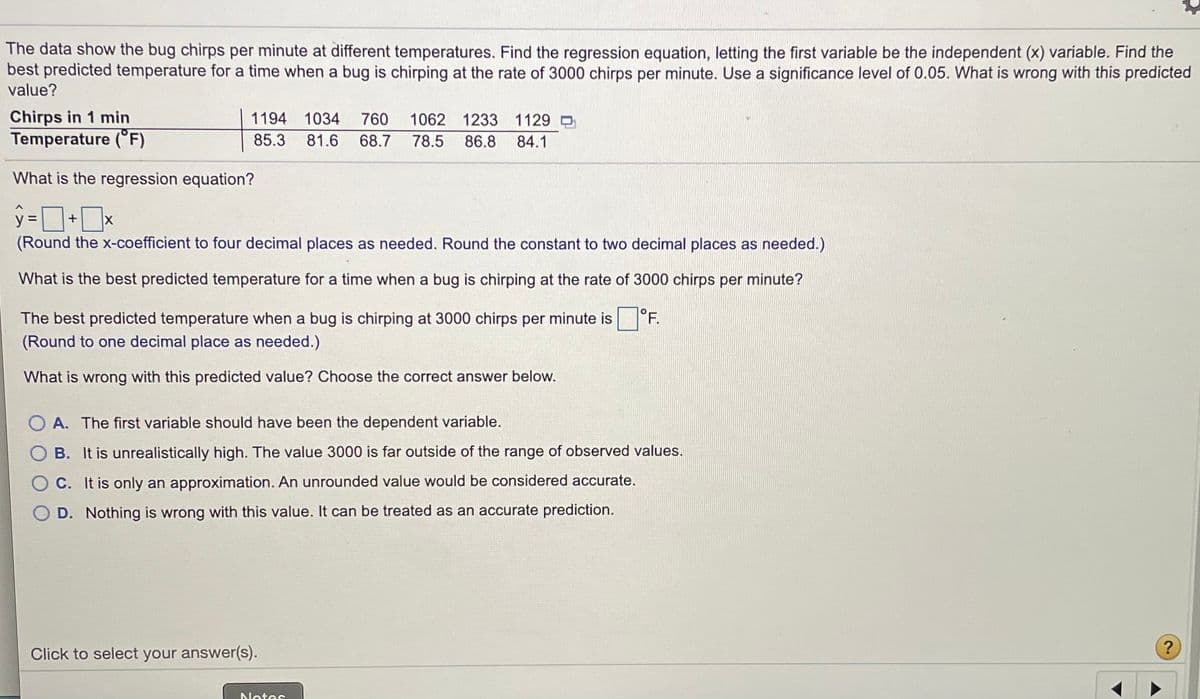 The data show the bug chirps per minute at different temperatures. Find the regression equation, letting the first variable be the independent (x) variable. Find the
best predicted temperature for a time when a bug is chirping at the rate of 3000 chirps per minute. Use a significance level of 0.05. What is wrong with this predicted
value?
Chirps in 1 min
Temperature (°F)
1194 1034
760 1062 1233 1129 O
85.3 81.6
68.7
78.5
86.8 84.1
What is the regression equation?
(Round the x-coefficient to four decimal places as needed. Round the constant to two decimal places as needed.)
What is the best predicted temperature for a time when a bug is chirping at the rate of 3000 chirps per minute?
The best predicted temperature when a bug is chirping at 3000 chirps per minute is
|°F.
(Round to one decimal place as needed.)
What is wrong with this predicted value? Choose the correct answer below.
A. The first variable should have been the dependent variable.
B. It is unrealistically high. The value 3000 is far outside of the range of observed values.
C. It is only an approximation. An unrounded value would be considered accurate.
D. Nothing is wrong with this value. It can be treated as an accurate prediction.
Click to select your answer(s).
Notes
