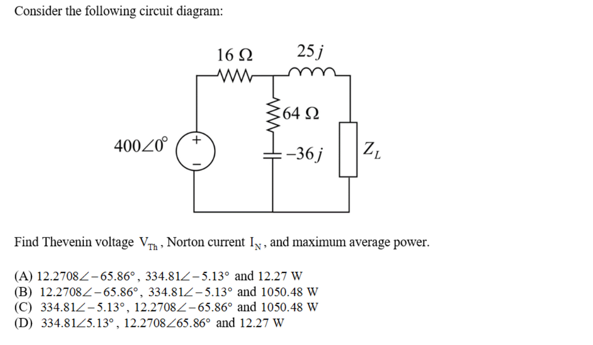 Consider the following circuit diagram:
16 Q
25 j
364 N
+
40020
-36 j
Z,
Find Thevenin voltage Vh, Norton current IN, and maximum average power.
(A) 12.2708 -65.86°, 334.81Z-5.13° and 12.27 W
(B) 12.2708Z-65.86°, 334.81Z-5.13° and 1050.48 W
(C) 334.81Z– 5.13°, 12.2708Z-65.86° and 1050.48 W
(D) 334.81Z5.13°, 12.2708Z65.86° and 12.27 W
