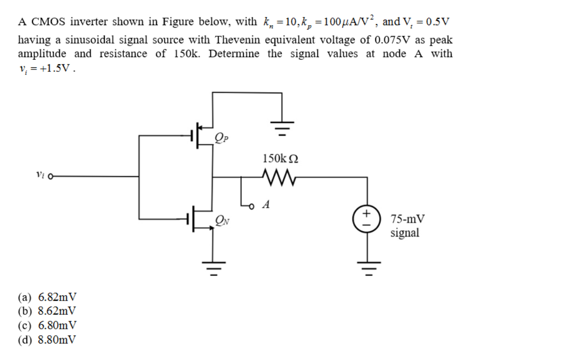 A CMOS inverter shown in Figure below, with k, =10,k, =100µA/V², and V, = 0.5V
having a sinusoidal signal source with Thevenin equivalent voltage of 0.075V as peak
amplitude and resistance of 150k. Determine the signal values at node A with
v, = +1.5V.
150k 2
Vi O
A
75-mV
signal
(a) 6.82mV
(b) 8.62mV
(c) 6.80mV
(d) 8.80mV
