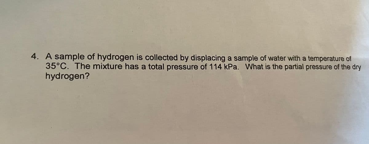 4. A sample of hydrogen is collected by displacing a sample of water with a temperature of
35°C. The mixture has a total pressure of 114 kPa. What is the partial pressure of the dry
hydrogen?
