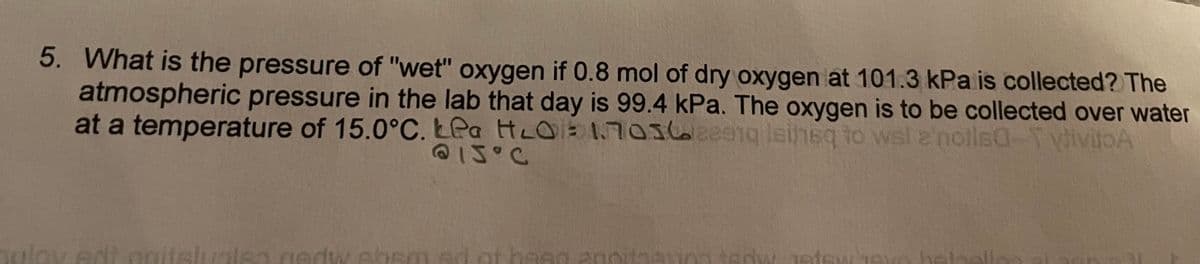 5. What is the pressure of "wet" oxygen if 0.8 mol of dry oxygen at 101.3 kPa is collected? The
atmospheric pressure in the lab that day is 99.4 kPa. The oxygen is to be collected over water
at a temperature of 15.0°C. LPa HLO1703620e1g leinsq to wsl 2'notlsa-T vivitoA
@1J°C
ov edt onitslualsa.gedw.sbsm ed ot basg a0oitaan0a tedw Jetewjeu
veteel
