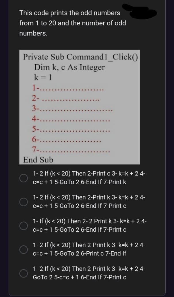 This code prints the odd numbers
from 1 to 20 and the number of odd
numbers.
Private Sub Command1_Click()
Dim k, c As Integer
k = 1
2-
3-..
4-.
5-
6-...
7-....
End Sub
O
1-2 If (k <20) Then 2-Print c 3-k=k+ 24-
c=c+ 1 5-Go To 2 6-End If 7-Print k
1-2 If (k <20) Then 2-Print k 3-k=k+ 24-
c=c+ 1 5-Go To 2 6-End If 7-Print c
1- If (k < 20) Then 2-2 Print k 3-k=k + 2 4-
c=c+ 1 5-GoTo 2 6-End If 7-Print c
1-2 If (k < 20) Then 2-Print k 3-k=k + 2 4-
c=c+ 1 5-GoTo 2 6-Print c 7-End If
1-2 If (k <20) Then 2-Print k 3-k=k+ 24-
GoTo 2 5-c-c + 1 6-End If 7-Print c