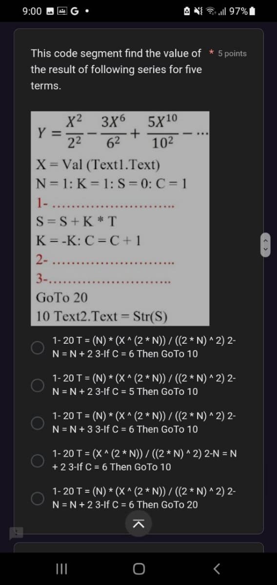 9:00
This code segment find the value of * 5 points
the result of following series for five
terms.
Y =
X²
3X6
22 62
5X10
10²
X = Val (Text1.Text)
N=1: K=1: S=0: C=1
1-
O
S=S+K*T
K=-K: C=C+1
2-
3-...
GoTo 20
10 Text2.Text = Str(S)
97%
1-20 T = (N) * (X^ (2 * N)) / ((2 * N) ^ 2) 2-
N = N +23-1f C = 6 Then Go To 10
1-20 T = (N) * (X^ (2 * N)) / ((2 * N)^2) 2-
N = N +23-If C = 5 Then Go To 10
1-20 T = (N) * (X^ (2 * N)) / ((2 * N) ^ 2) 2-
N = N +3 3-If C = 6 Then Go To 10
1-20 T = (x^(2 * N)) / ((2 * N) ^ 2) 2-N = N
+23-1f C = 6 Then GoTo 10
1-20 T = (N) * (X^ (2 * N)) / ((2 * N) ^ 2) 2-
N=N+2 3-lf C = 6 Then GoTo 20