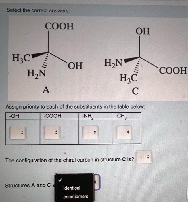 Select the correct answers:
COOH
H₂C
H₂N
47
OH
OH
H₂N
H3C
C
A
Assign priority to each of the substituents in the table below:
-OH
-COOH
-NH₂
-CH₂
The configuration of the chiral carbon in structure C is?
Structures A and Ca
identical
enantiomers
COOH