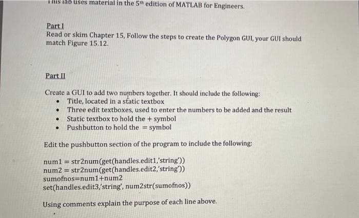 His iap uses material in the 5th edition of MATLAB for Engineers.
Part I
Read or skim Chapter 15, Follow the steps to create the Polygon GUI, your GUI should
match Figure 15.12.
Part II
Create a GUI to add two numbers together. It should include the following:
• Title, located in a static textbox
• Three edit textboxes, used to enter the numbers to be added and the result
• Static textbox to hold the + symbol
• Pushbutton to hold the = symbol
Edit the pushbutton section of the program to include the following:
num1 = str2num(get(handles.edit1,'string'))
num2 = str2num(get(handles.edit2,'string'))
sumofnos=num1+num2
set(handles.edit3,'string', num2str(sumofnos))
Using comments explain the purpose of each line above.
