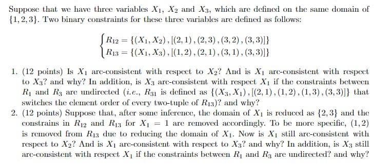 Suppose that we have three variables X1, X2 and X3, which are defined on the same domain of
{1,2, 3}. Two binary constraints for these three variables are defined as follows:
R12 = {(X1, X2), [(2, 1), (2,3), (3, 2), (3,3)]}
R13 = {(X1, X3), [(1,2), (2, 1), (3, 1), (3,3)]}
1. (12 points) Is X1 arc-consistent with respect to X2? And is X1 arc-consistent with respect
to X3? and why? In addition, is X3 arc-consistent with respect X1 if the constraints between
Rị and R3 are undirected (i.e., R31 is defined as {(X3, X1), [(2, 1), (1, 2), (1,3), (3,3)]} that
switches the clement order of every two-tuple of R13)? and why?
2. (12 points) Suppose that, after some inference, the domain of Xı is reduced as {2, 3} and the
constrains in R12 and R13 for X1 = 1 are removed accordingly. To be more specific, (1,2)
is removed from R13 due to reducing the domain of X1. Now is X1 still arc-consistent with
respect to X2? And is X1 arc-consistent with respect to X3? and why? In addition, is X3 still
arc-consistent with respect X1 if the constraints between R1 and R3 are undirected? and why?
