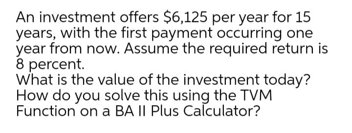 An investment offers $6,125 per year for 15
years, with the first payment occurring one
year from now. Assume the required return is
8 percent.
What is the value of the investment today?
How do you solve this using the TVM
Function on a BA II Plus Calculator?
