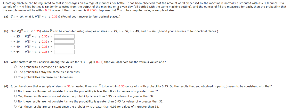 A bottling machine can be regulated so that it discharges an average of u ounces per bottle. It has been observed that the amount of fill dispensed by the machine is normally distributed with o = 1.0 ounce. If a
sample of n = 9 filled bottles is randomly selected from the output of the machine on a given day (all bottled with the same machine setting), and the ounces of fill are measured for each, then the probability that
the sample mean will be within 0.35 ounce of the true mean is 0.7063. Suppose that Y is to be computed using a sample of size n.
(a) If n = 16, what is P(|Y – µl < 0.35)? (Round your answer to four decimal places.)
(b) Find P(|Y – ul < 0.35) when Y is to be computed using samples of sizes n = 25, n = 36, n = 49, and n = 64. (Round your answers to four decimal places.)
P(\Y – ul s 0.35)
P(IY - µl s 0.35)
n = 25
n = 36
n = 49
P(IY – µl s 0.35)
n = 64
P(|Y – ul s 0.35) =
(c) What pattern do you observe among the values for P(|Y - ul < 0.35) that you observed for the various values of n?
O The probabilities increase as n increases.
O The probabilities stay the same as n increases.
O The probabilities decrease as n increases.
(d) It can be shown that a sample of size n = 32 is needed if we wish Y to be within 0.35 ounce of u with probability 0.95. Do the results that you obtained in part (b) seem to be consistent with that?
O No, these results are not consistent since the probability is less than 0.95 for values of n greater than 32.
O Yes, these results are consistent since the probability is less than 0.95 for values of n greater than 32.
O No, these results are not consistent since the probability is greater than 0.95 for values of n greater than 32.
O Yes, these results are consistent since the probability is greater than 0.95 for values of n greater than 32.
