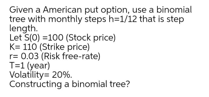Given a American put option, use a binomial
tree with monthly steps h=1/12 that is step
length.
Let S(0) =100 (Stock price)
K= 110 (Strike price)
r= 0.03 (Risk free-rate)
T=1 (year)
Volatility= 20%.
Constructing a binomial tree?
