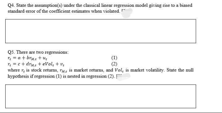 Q4. State the assumption(s) under the classical linear regression model giving rise to a biased
standard error of the coefficient estimates when violated. ^
Q5. There are two regressions:
r; = a + brm.t + uz
r = c + drMt + eVol, + v.
where r, is stock returns, rM is market returns, and Vol, is market volatility. State the null
hypothesis if regression (1) is nested in regression (2). [
(2)
