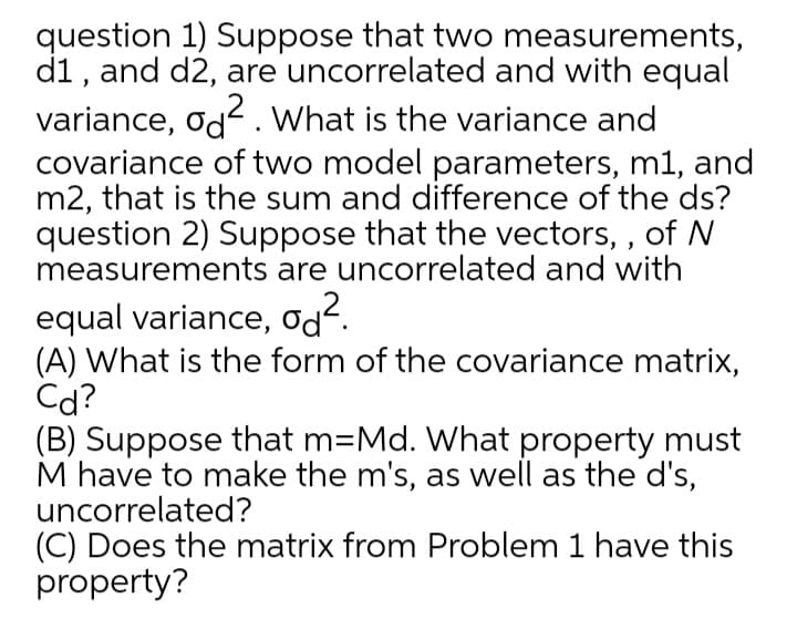 question 1) Suppose that two measurements,
d1, and d2, are uncorrelated and with equal
variance, od2. What is the variance and
covariance of two model parameters, m1, and
m2, that is the sum and difference of the ds?
question 2) Suppose that the vectors, , of N
measurements are uncorrelated and with
equal variance, od².
(A) What is the form of the covariance matrix,
Cd?
(B) Suppose that m=Md. What property must
M have to make the m's, as well as the d's,
uncorrelated?
(C) Does the matrix from Problem 1 have this
property?

