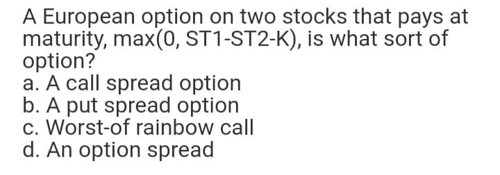 A European option on two stocks that pays at
maturity, max(0, ST1-ST2-K), is what sort of
option?
a. A call spread option
b. A put spread option
c. Worst-of rainbow call
d. An option spread
