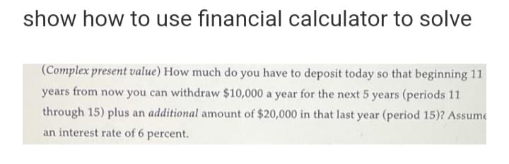 show how to use financial calculator to solve
(Complex present value) How much do you have to deposit today so that beginning 11
years from now you can withdraw $10,000 a year for the next 5 years (periods 11
through 15) plus an additional amount of $20,000 in that last year (period 15)? Assume
an interest rate of 6 percent.
