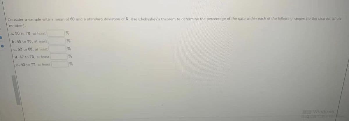 Consider a sample with a mean of 60 and a standard deviation of 5. Use Chebyshev's theorem to determine the percentage of the data within each of the following ranges (to the nearest whole
number).
a. 50 to 70, at least
b. 45 to 75, at least
%
c. 52 to 68, at least
d. 47 to 73, nt least
%
e. 43 to 77, at least
%
E Windows
