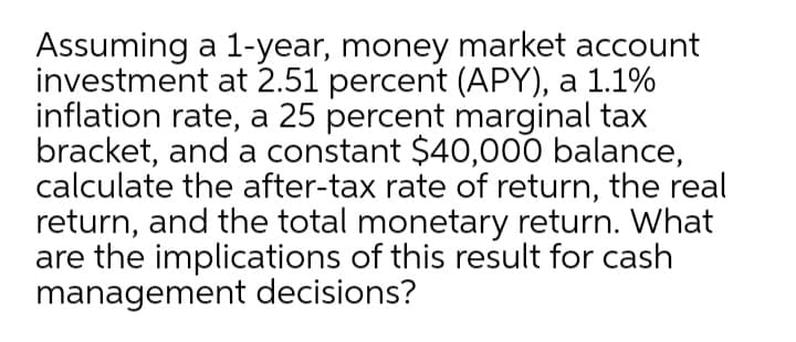 Assuming a 1-year, money market account
investment at 2.51 percent (APY), a 1.1%
inflation rate, a 25 percent marginal tax
bracket, and a constant $40,000 balance,
calculate the after-tax rate of return, the real
return, and the total monetary return. What
are the implications of this result for cash
management decisions?
