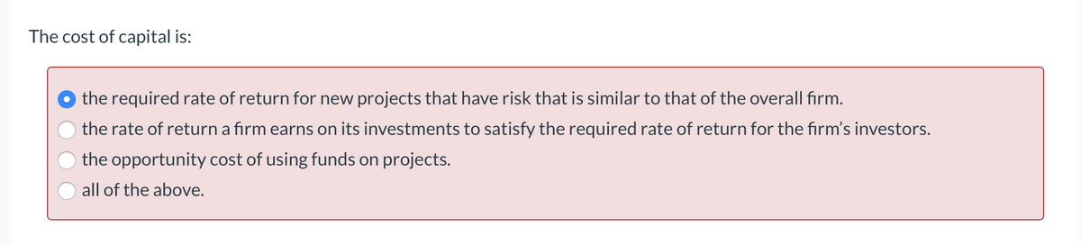 The cost of capital is:
the required rate of return for new projects that have risk that is similar to that of the overall firm.
the rate of return a firm earns on its investments to satisfy the required rate of return for the firm's investors.
the opportunity cost of using funds on projects.
all of the above.
