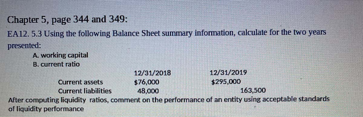 Chapter 5, page 344 and 349:
EA12. 5.3 Using the following Balance Sheet summary information, calculate for the two years
presented:
A. working capital
B. current ratio
12/31/2018
12/31/2019
$76,000
48,000
Current assets
$295,000
Current liabilities
163,500
After computing liquidity ratios, comment on the performance of an entity using acceptable standards
of liquidity performance
