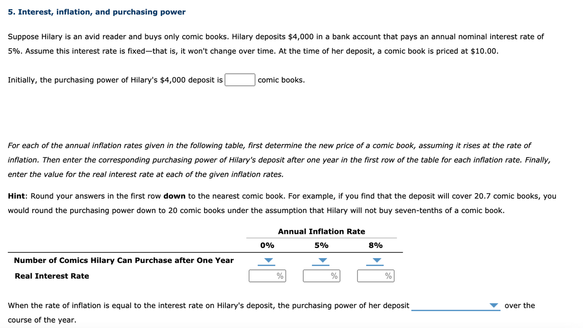 5. Interest, inflation, and purchasing power
Suppose Hilary is an avid reader and buys only comic books. Hilary deposits $4,000 in a bank account that pays an annual nominal interest rate of
5%. Assume this interest rate is fixed-that is, it won't change over time. At the time of her deposit, a comic book is priced at $10.00.
Initially, the purchasing power of Hilary's $4,000 deposit is
comic books.
For each of the annual inflation rates given in the following table, first determine the new price of a comic book, assuming it rises at the rate of
inflation. Then enter the corresponding purchasing power of Hilary's deposit after one year in the first row of the table for each inflation rate. Finally,
enter the value for the real interest rate at each of the given inflation rates.
Hint: Round your answers in the first row down to the nearest comic book. For example, if you find that the deposit will cover 20.7 comic books, you
would round the purchasing power down to 20 comic books under the assumption that Hilary will not buy seven-tenths of a comic book.
Annual Inflation Rate
0%
5%
8%
Number of Comics Hilary Can Purchase after One Year
Real Interest Rate
%
%
When the rate of inflation is equal to the interest rate on Hilary's deposit, the purchasing power of her deposit
over the
course of the year.
