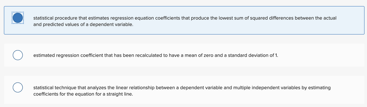 statistical procedure that estimates regression equation coefficients that produce the lowest sum of squared differences between the actual
and predicted values of a dependent variable.
estimated regression coefficient that has been recalculated to have a mean of zero and a standard deviation of 1.
statistical technique that analyzes the linear relationship between a dependent variable and multiple independent variables by estimating
coefficients for the equation for a straight line.
