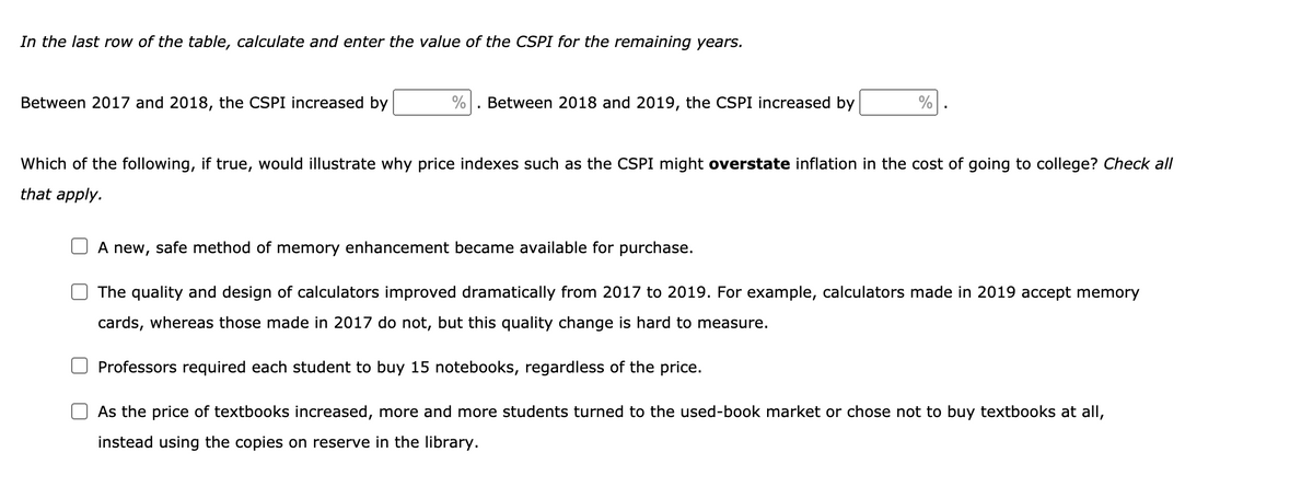 In the last row of the table, calculate and enter the value of the CSPI for the remaining years.
Between 2017 and 2018, the CSPI increased by
%
. Between 2018 and 2019, the CSPI increased by
%
Which of the following, if true, would illustrate why price indexes such as the CSPI might overstate inflation in the cost of going to college? Check all
that apply.
A new, safe method of memory enhancement became available for purchase.
The quality and design of calculators improved dramatically from 2017 to 2019. For example, calculators made in 2019 accept memory
cards, whereas those made in 2017 do not, but this quality change is hard to measure.
Professors required each student to buy 15 notebooks, regardless of the price.
As the price of textbooks increased, more and more students turned to the used-book market or chose not to buy textbooks at all,
instead using the copies on reserve in the library.
