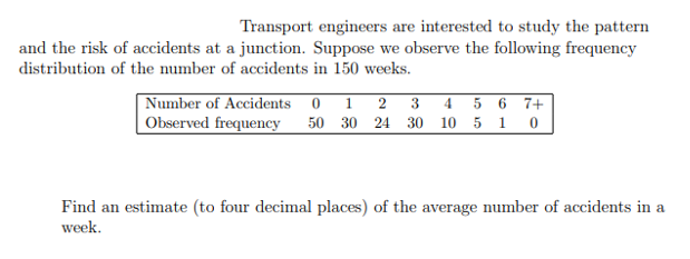 Transport engineers are interested to study the pattern
and the risk of accidents at a junction. Suppose we observe the following frequency
distribution of the number of accidents in 150 weeks.
Number of Accidents 0 1 2 3 4 5 6 7+
Observed frequency 50 30 24 30 10 5 1 0
Find an estimate (to four decimal places) of the average number of accidents in a
week.
