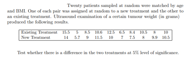 Twenty patients sampled at random were matched by age
and BMI. One of each pair was assigned at random to a new treatment and the other to
an existing treatment. Ultrasound examination of a certain tumour weight (in grams)
produced the following results.
Existing Treatment 15.5
8.5 10.6 12.5 6.5 8.4 10.5 8
7 7.5
10
New Treatment
14
5.7 9 11.5 10
8
9.9 10.5
Test whether there is a difference in the two treatments at 5% level of significance.
