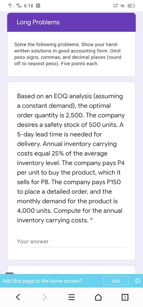 4G 46. 6:18 O
0.30
KB/s
31
Long Problems
Solve the following problems. Show your hand-
written solutions in good accounting form. Omit
peso signs, commas, and decimal places (round
off to nearest peso). Five points each.
Based on an EOQ analysis (assuming
a constant demand), the optimal
order quantity is 2,500. The company
desires a safety stock of 500 units. A
5-day lead time is needed for
delivery. Annual inventory carrying
costs equal 25% of the average
inventory level. The company pays P4
per unit to buy the product, which it
sells for P8. The company pays P150
to place a detailed order, and the
monthly demand for the product is
4,000 units. Compute for the annual
inventory carrying costs. *
Your answer
Add this page to the home screen?
Add
2
II
