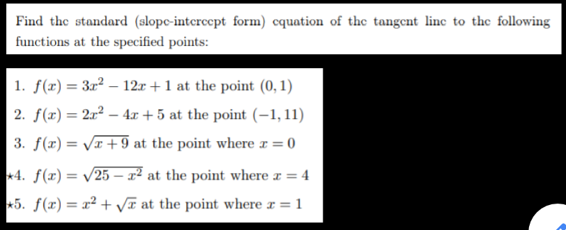 Find the standard (slopc-intercept form) cquation of the tangent linc to the following
functions at the specified points:
1. f(x) = 3x² – 12x +1 at the point (0, 1)
%3D
2. f(x) = 2x2 – 4x + 5 at the point (-1, 11)
3. f(x) = VT +9 at the point where x = 0
*4. f(x) = /25 – x² at the point where a = 4
%3D
*5. f(x) = x² + Vĩ at the point where x = 1

