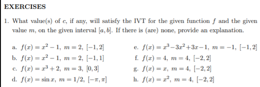 EXERCISES
1. What value(s) of c, if any, will satisfy the IVT for the given function f and the given
value m, on the given interval [a, b]. If there is (are) none, provide an explanation.
a. f(x) = x² – 1, m= 2, [–1,2]
b. f(x) = x² – 1, m=2, [-1,1]
с. f(г) — г3 +2, т %3D 3, [0, 3]
d. f(r) = sin r, m =1/2, [-x, 7]
e. f(т) — т3 — 3г? +3х —1, m%3 -1, [-1,2]
%3D
f. f(x) = 4, m = 4, [-2, 2]
g. f(г) %3D т, т %3 4, [-2,2]
h. f(x) = x², m= 4, [-2, 2]
%3D
%3D
