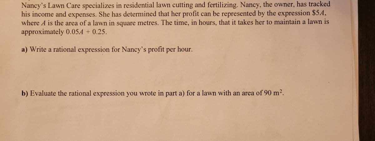Nancy's Lawn Care specializes in residential lawn cutting and fertilizing. Nancy, the owner, has tracked
his income and expenses. She has determined that her profit can be represented by the expression $54,
where A is the area of a lawn in square metres. The time, in hours, that it takes her to maintain a lawn is
approximately 0.054 +0.25.
a) Write a rational expression for Nancy's profit per hour.
b) Evaluate the rational expression you wrote in part a) for a lawn with an area of 90 m².